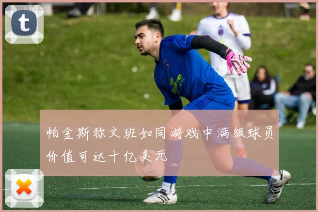 帕金斯称文班如同游戏中满级球员价值可达十亿美元