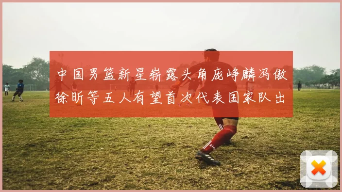 中国男篮新星崭露头角庞峥麟冯傲徐昕等五人有望首次代表国家队出战