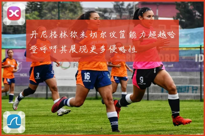 丹尼格林称米切尔攻筐能力超越哈登呼吁其展现更多侵略性