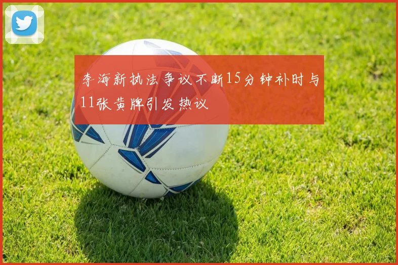 李海新执法争议不断15分钟补时与11张黄牌引发热议