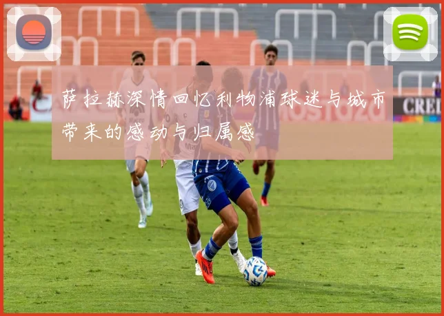 萨拉赫深情回忆利物浦球迷与城市带来的感动与归属感