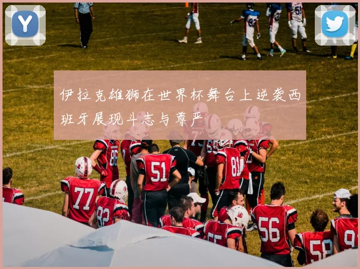 伊拉克雄狮在世界杯舞台上逆袭西班牙展现斗志与尊严