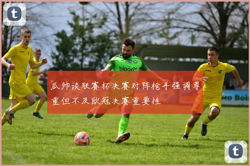 瓜帅谈联赛杯决赛对阵枪手强调尊重但不及欧冠决赛重要性