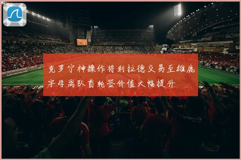 克罗宁神操作将利拉德交易至雄鹿字母离队首轮签价值大幅提升