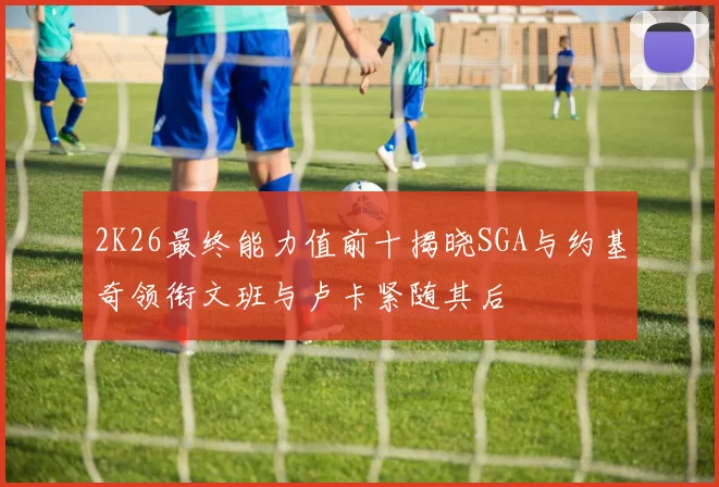 2K26最终能力值前十揭晓SGA与约基奇领衔文班与卢卡紧随其后