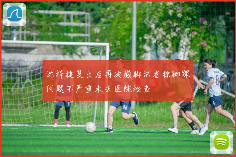 沈梓捷复出后再次崴脚记者称脚踝问题不严重未去医院检查