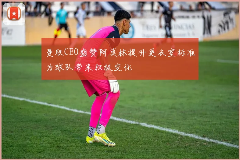 曼联CEO盛赞阿莫林提升更衣室标准为球队带来积极变化