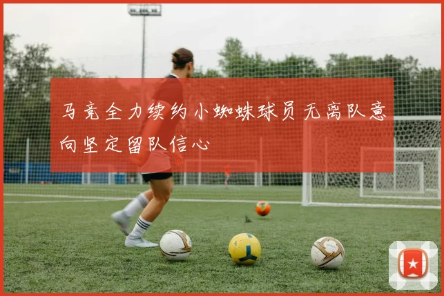 马竞全力续约小蜘蛛球员无离队意向坚定留队信心