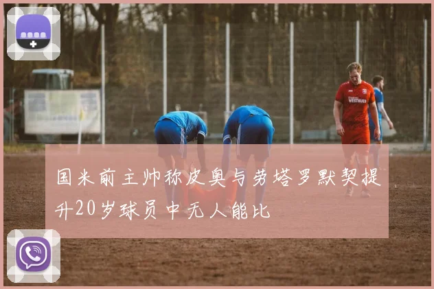 国米前主帅称皮奥与劳塔罗默契提升20岁球员中无人能比